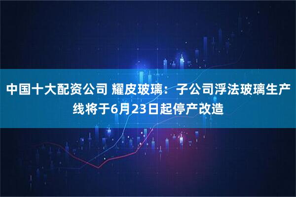中国十大配资公司 耀皮玻璃：子公司浮法玻璃生产线将于6月23日起停产改造