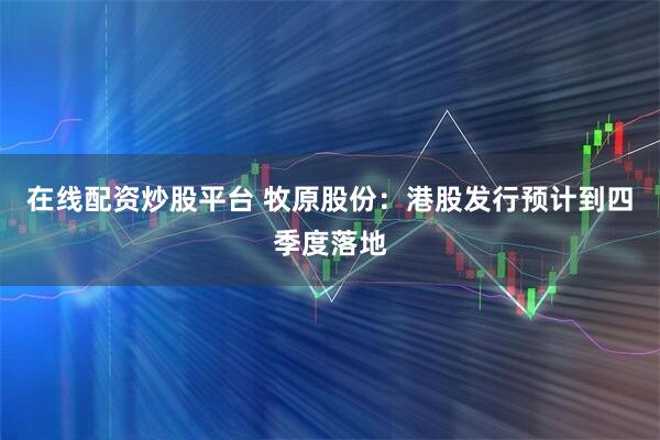在线配资炒股平台 牧原股份：港股发行预计到四季度落地