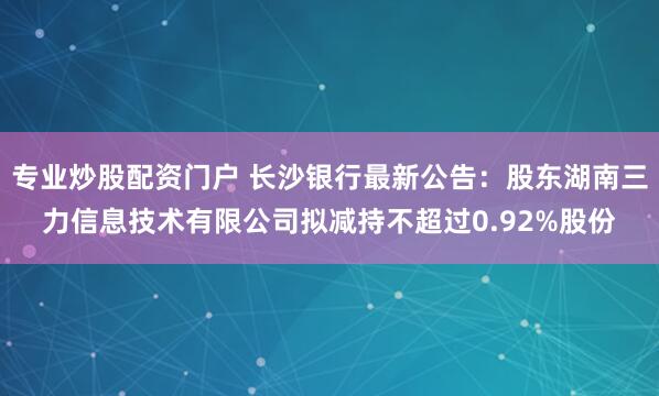 专业炒股配资门户 长沙银行最新公告：股东湖南三力信息技术有限公司拟减持不超过0.92%股份