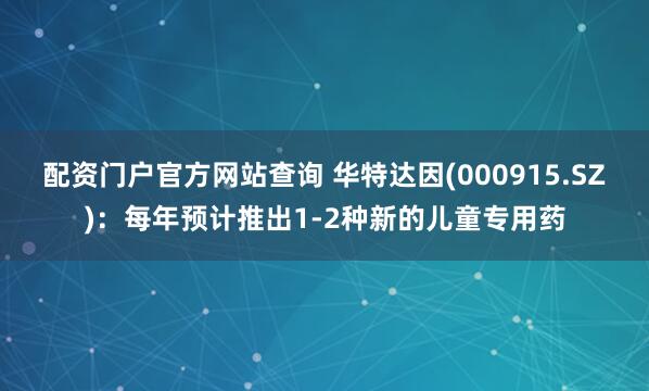 配资门户官方网站查询 华特达因(000915.SZ)：每年预计推出1-2种新的儿童专用药