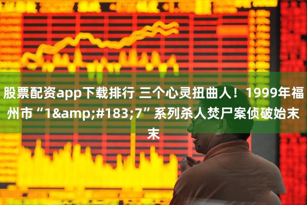 股票配资app下载排行 三个心灵扭曲人！1999年福州市“1&#183;7”系列杀人焚尸案侦破始末