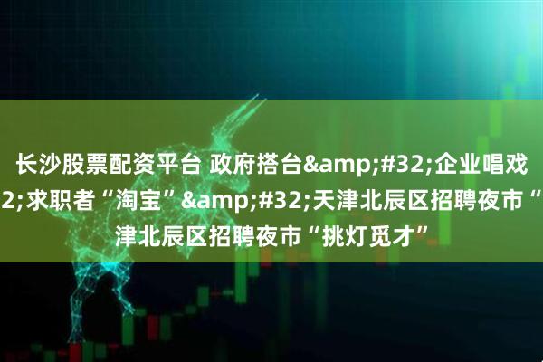 长沙股票配资平台 政府搭台&#32;企业唱戏&#32;求职者“淘宝”&#32;天津北辰区招聘夜市“挑灯觅才”