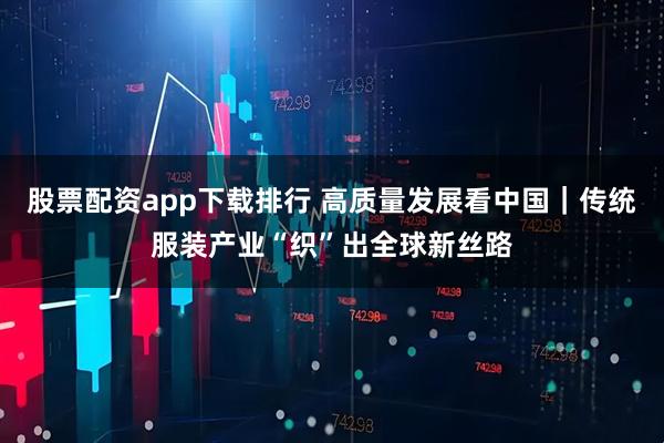 股票配资app下载排行 高质量发展看中国｜传统服装产业“织”出全球新丝路