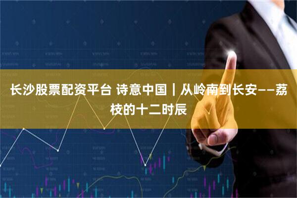 长沙股票配资平台 诗意中国｜从岭南到长安——荔枝的十二时辰