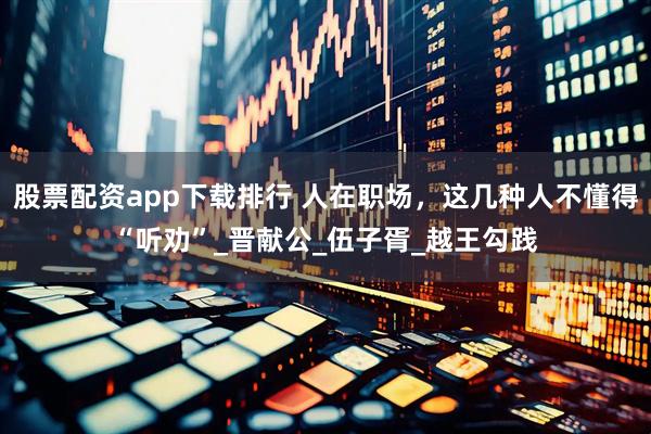 股票配资app下载排行 人在职场，这几种人不懂得“听劝”_晋献公_伍子胥_越王勾践