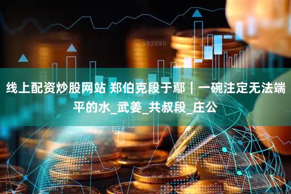 线上配资炒股网站 郑伯克段于鄢｜一碗注定无法端平的水_武姜_共叔段_庄公