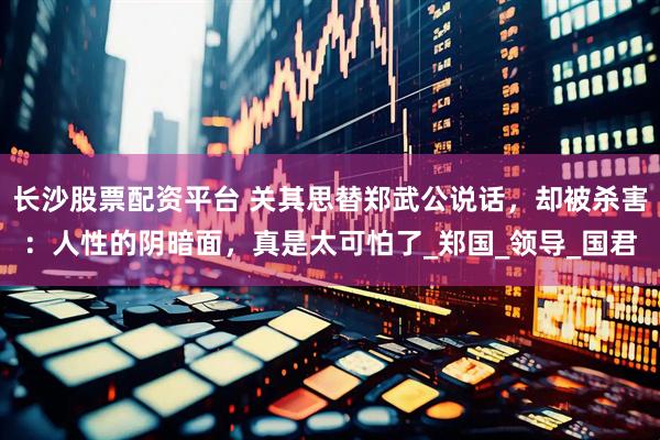 长沙股票配资平台 关其思替郑武公说话，却被杀害：人性的阴暗面，真是太可怕了_郑国_领导_国君
