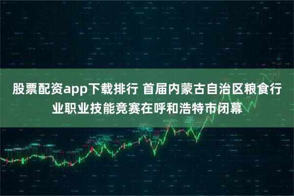 股票配资app下载排行 首届内蒙古自治区粮食行业职业技能竞赛在呼和浩特市闭幕