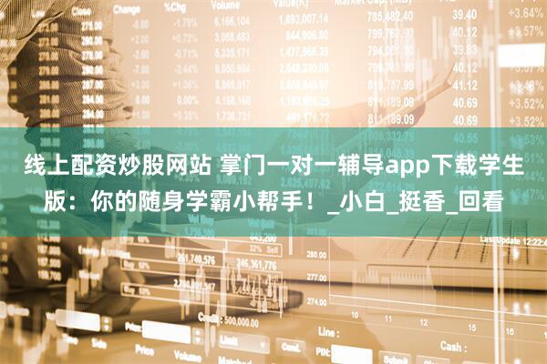 线上配资炒股网站 掌门一对一辅导app下载学生版：你的随身学霸小帮手！_小白_挺香_回看