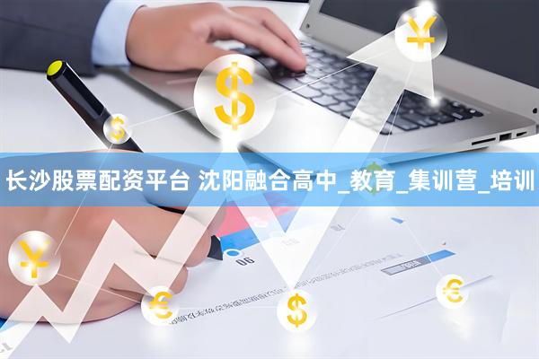 长沙股票配资平台 沈阳融合高中_教育_集训营_培训
