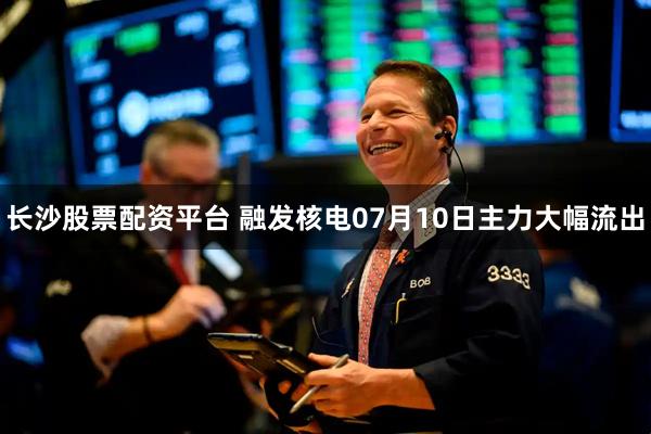 长沙股票配资平台 融发核电07月10日主力大幅流出