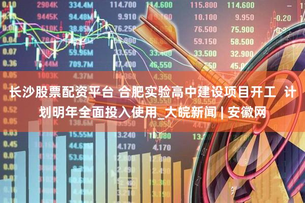 长沙股票配资平台 合肥实验高中建设项目开工  计划明年全面投入使用_大皖新闻 | 安徽网