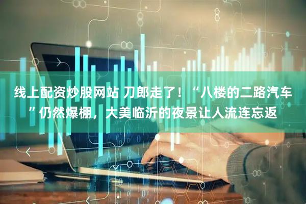 线上配资炒股网站 刀郎走了！“八楼的二路汽车”仍然爆棚，大美临沂的夜景让人流连忘返