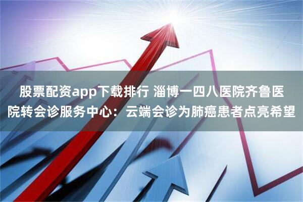 股票配资app下载排行 淄博一四八医院齐鲁医院转会诊服务中心：云端会诊为肺癌患者点亮希望