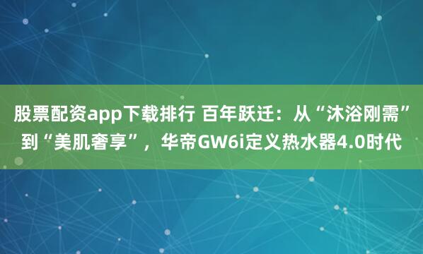 股票配资app下载排行 百年跃迁：从“沐浴刚需”到“美肌奢享”，华帝GW6i定义热水器4.0时代