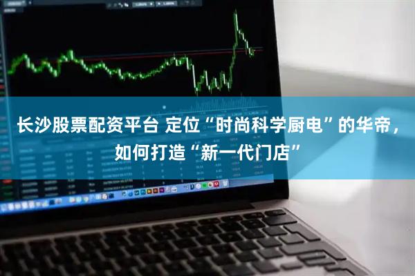 长沙股票配资平台 定位“时尚科学厨电”的华帝，如何打造“新一代门店”