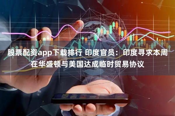 股票配资app下载排行 印度官员：印度寻求本周在华盛顿与美国达成临时贸易协议