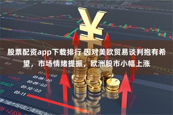 股票配资app下载排行 因对美欧贸易谈判抱有希望，市场情绪提振，欧洲股市小幅上涨