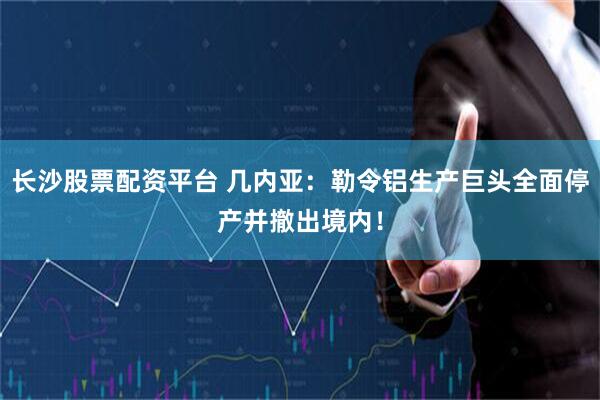 长沙股票配资平台 几内亚：勒令铝生产巨头全面停产并撤出境内！