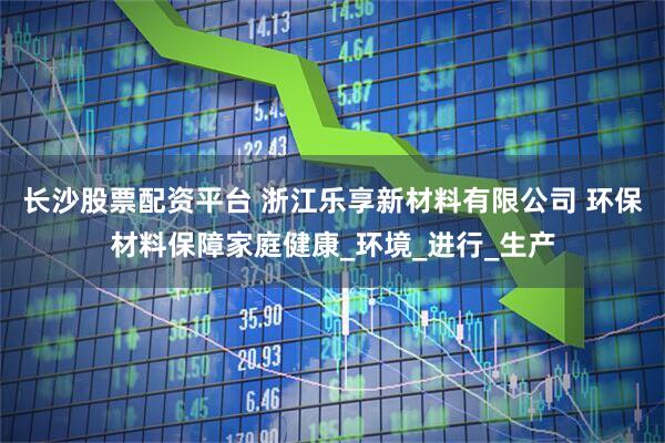 长沙股票配资平台 浙江乐享新材料有限公司 环保材料保障家庭健康_环境_进行_生产