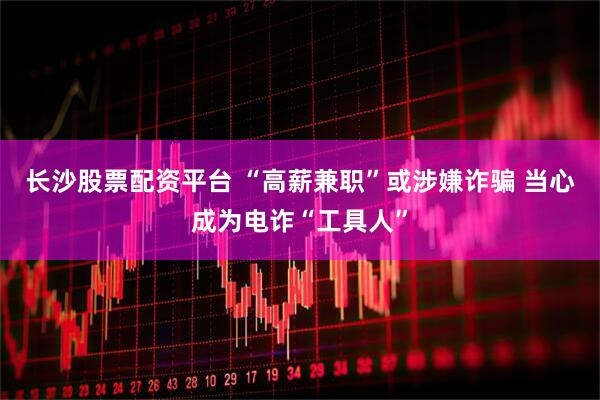 长沙股票配资平台 “高薪兼职”或涉嫌诈骗 当心成为电诈“工具人”