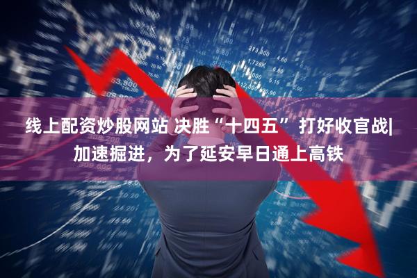 线上配资炒股网站 决胜“十四五” 打好收官战|加速掘进，为了延安早日通上高铁