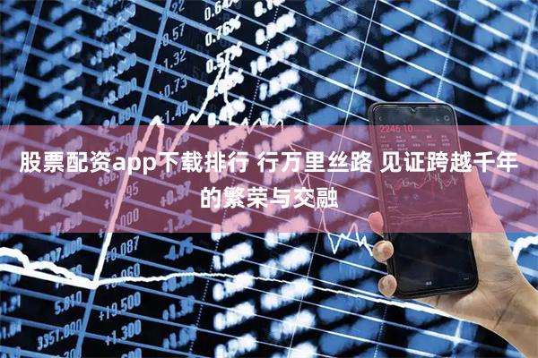 股票配资app下载排行 行万里丝路 见证跨越千年的繁荣与交融