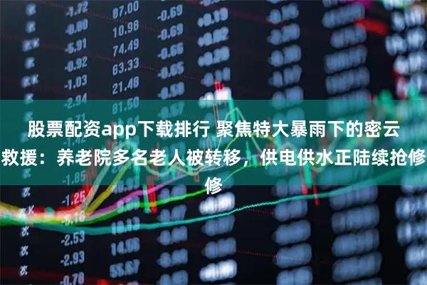股票配资app下载排行 聚焦特大暴雨下的密云救援：养老院多名老人被转移，供电供水正陆续抢修