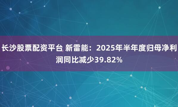 长沙股票配资平台 新雷能：2025年半年度归母净利润同比减少39.82%