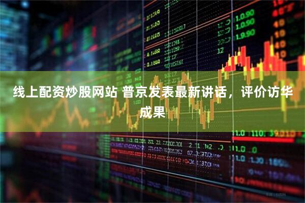线上配资炒股网站 普京发表最新讲话，评价访华成果