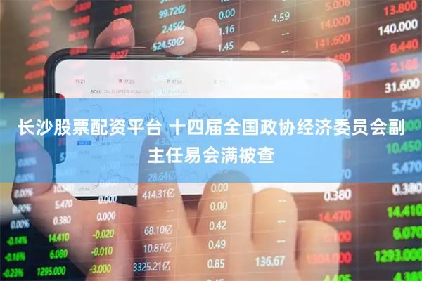 长沙股票配资平台 十四届全国政协经济委员会副主任易会满被查