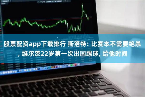 股票配资app下载排行 斯洛特: 比赛本不需要绝杀, 维尔茨22岁第一次出国踢球, 给他时间