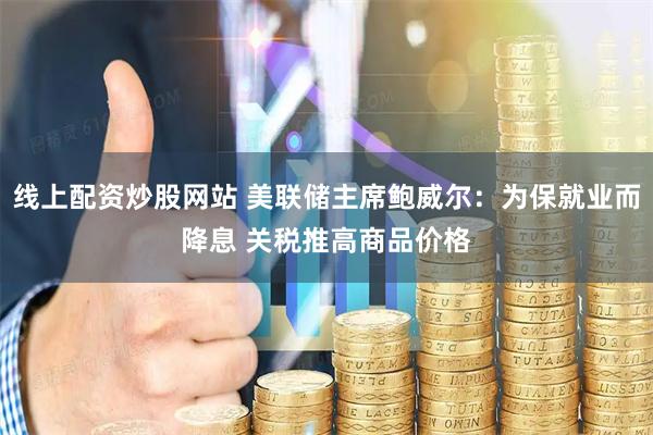 线上配资炒股网站 美联储主席鲍威尔：为保就业而降息 关税推高商品价格
