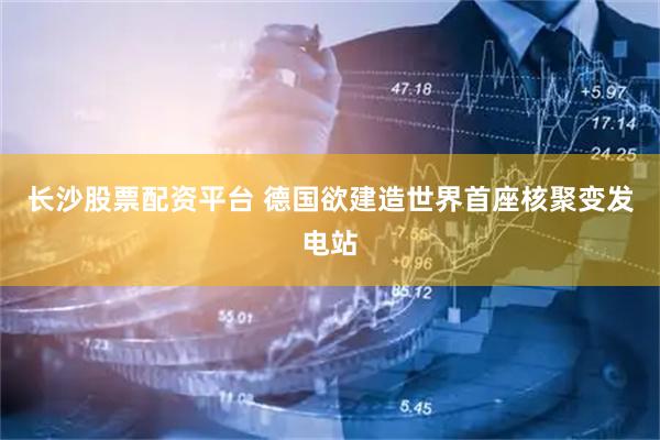 长沙股票配资平台 德国欲建造世界首座核聚变发电站