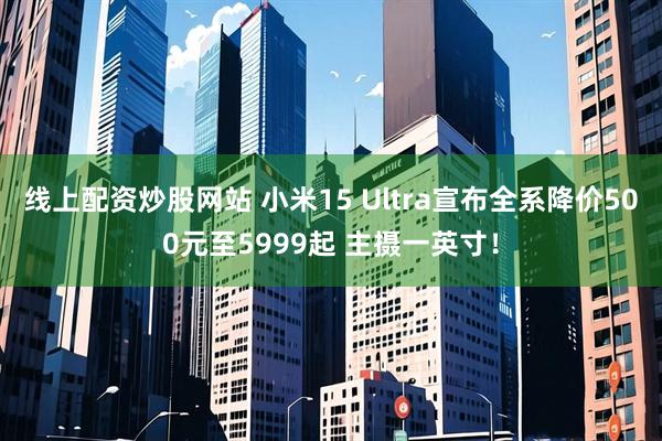 线上配资炒股网站 小米15 Ultra宣布全系降价500元至5999起 主摄一英寸！