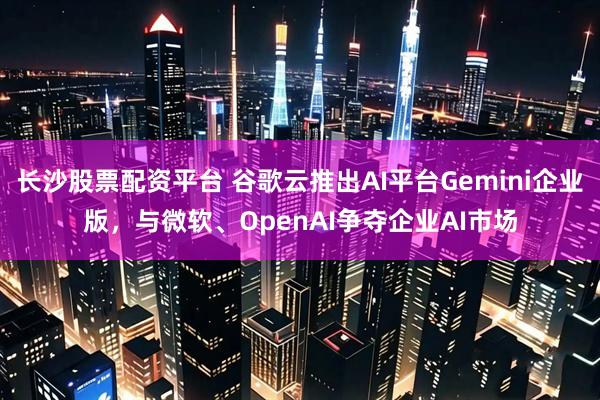 长沙股票配资平台 谷歌云推出AI平台Gemini企业版，与微软、OpenAI争夺企业AI市场
