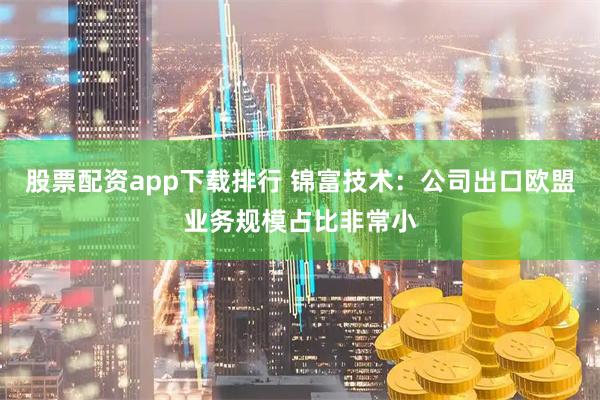 股票配资app下载排行 锦富技术：公司出口欧盟业务规模占比非常小
