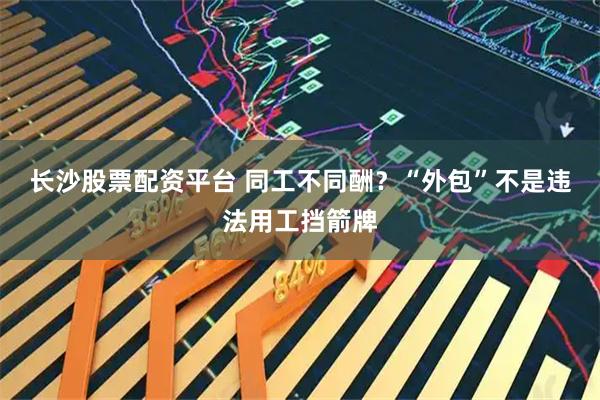 长沙股票配资平台 同工不同酬?“外包”不是违法用工挡箭牌