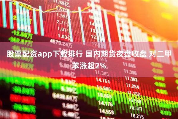 股票配资app下载排行 国内期货夜盘收盘 对二甲苯涨超2%