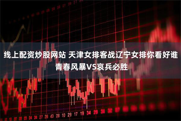 线上配资炒股网站 天津女排客战辽宁女排你看好谁 青春风暴VS哀兵必胜