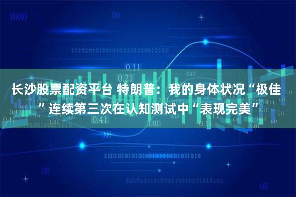长沙股票配资平台 特朗普：我的身体状况“极佳 ”连续第三次在认知测试中“表现完美”
