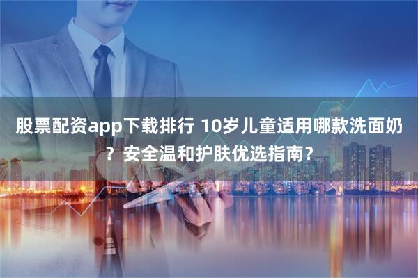 股票配资app下载排行 10岁儿童适用哪款洗面奶？安全温和护肤优选指南？