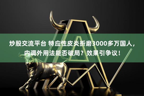 炒股交流平台 特应性皮炎折磨3000多万国人，内调外用法能否破局？效果引争议！